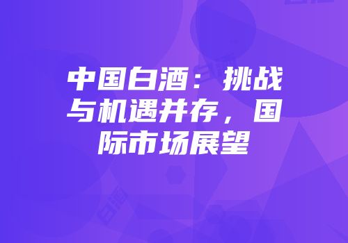 中国白酒：挑战与机遇并存，国际市场展望