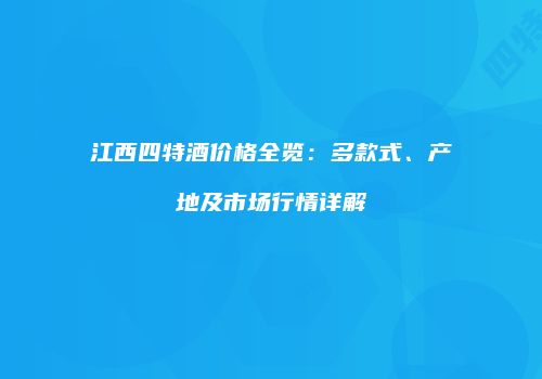 江西四特酒价格全览：多款式、产地及市场行情详解