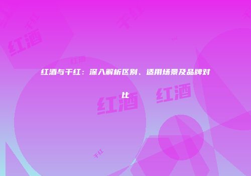 红酒与干红：深入解析区别、适用场景及品牌对比