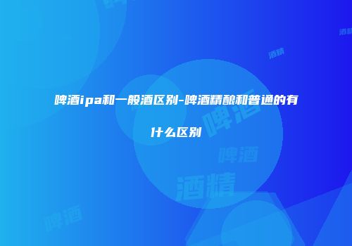 啤酒ipa和一般酒区别-啤酒精酿和普通的有什么区别