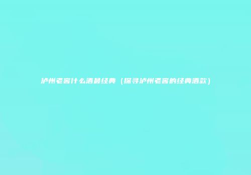 泸州老窖什么酒最经典（探寻泸州老窖的经典酒款）