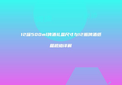 12罐500ml啤酒礼盒尺寸与12瓶啤酒纸箱规格详解