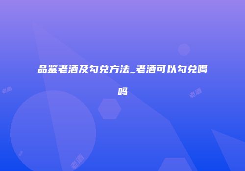 品鉴老酒及勾兑方法_老酒可以勾兑喝吗