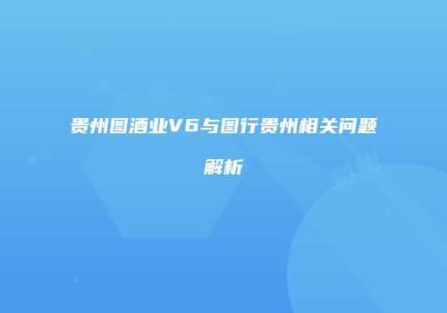 贵州图酒业V6与图行贵州相关问题解析
