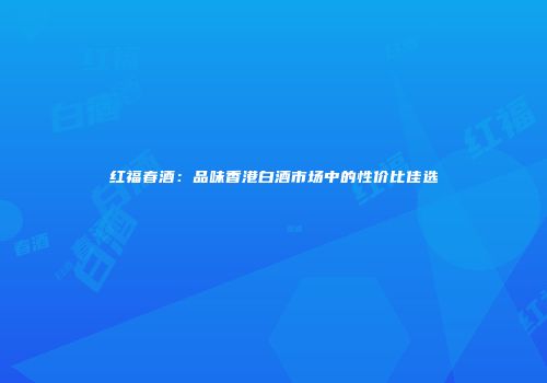 红福春酒：品味香港白酒市场中的性价比佳选