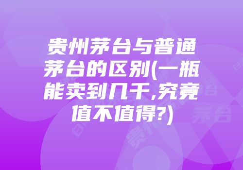 贵州茅台与普通茅台的区别(一瓶能卖到几千,究竟值不值得?)