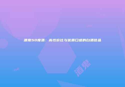 酒鬼50度酒：高性价比与优质口感的白酒佳品