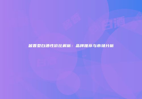 酱香型白酒性价比解析：品牌推荐与市场分析