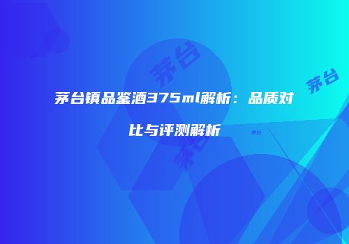 茅台镇品鉴酒375ml解析：品质对比与评测解析