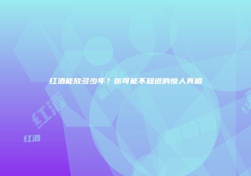 红酒能放多少年？你可能不知道的惊人真相