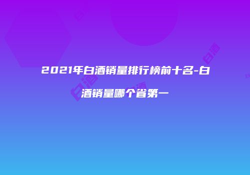 2021年白酒销量排行榜前十名-白酒销量哪个省第一