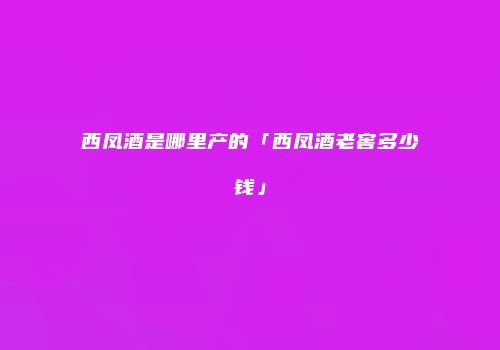 西凤酒是哪里产的「西凤酒老窖多少钱」