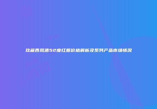 玖藏西凤酒52度红瓶价格解析及系列产品市场情况