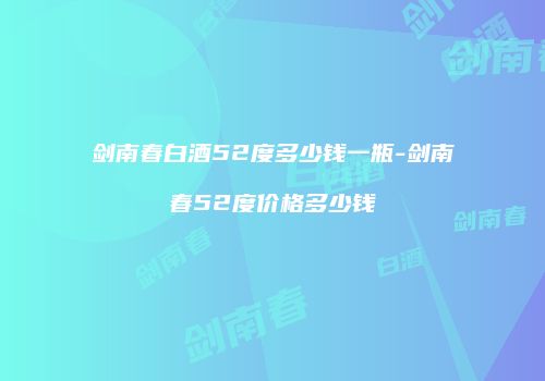 剑南春白酒52度多少钱一瓶-剑南春52度价格多少钱