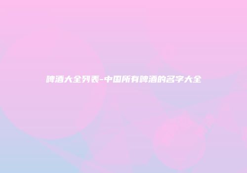 啤酒大全列表-中国所有啤酒的名字大全