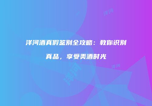 洋河酒真假鉴别全攻略：教你识别真品，享受美酒时光
