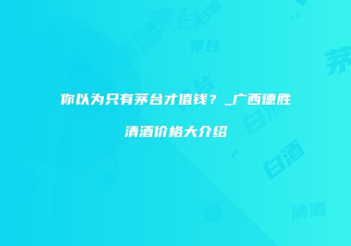 你以为只有茅台才值钱？_广西德胜清酒价格大介绍
