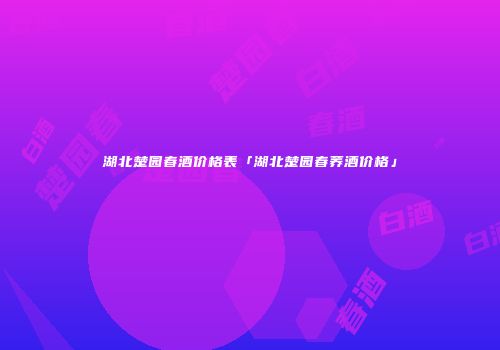 湖北楚园春酒价格表「湖北楚园春荞酒价格」