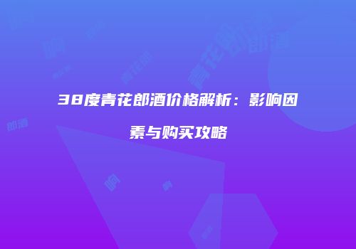 38度青花郎酒价格解析：影响因素与购买攻略