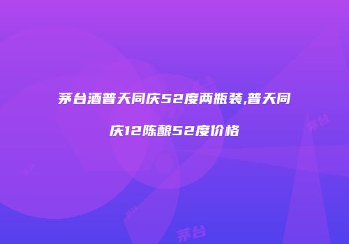 茅台酒普天同庆52度两瓶装,普天同庆12陈酿52度价格