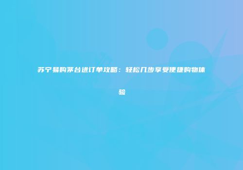 苏宁易购茅台进订单攻略：轻松几步享受便捷购物体验