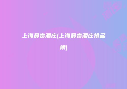 上海最贵酒庄(上海最贵酒庄排名榜)