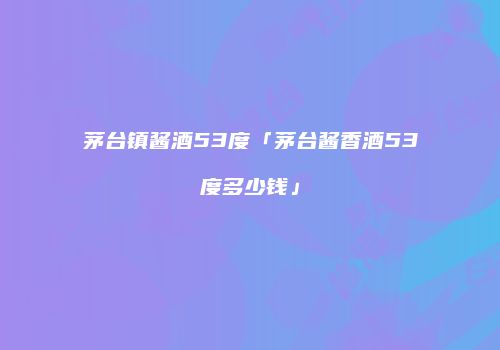 茅台镇酱酒53度「茅台酱香酒53度多少钱」