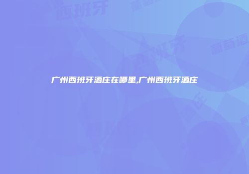 广州西班牙酒庄在哪里,广州西班牙酒庄