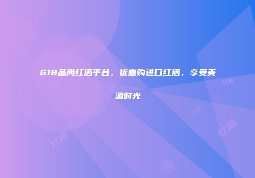 618品尚红酒平台，优惠购进口红酒，享受美酒时光