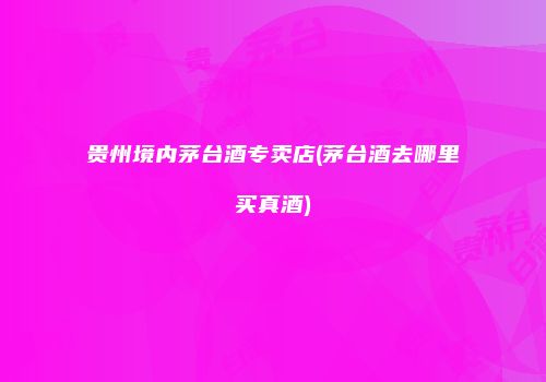 贵州境内茅台酒专卖店(茅台酒去哪里买真酒)