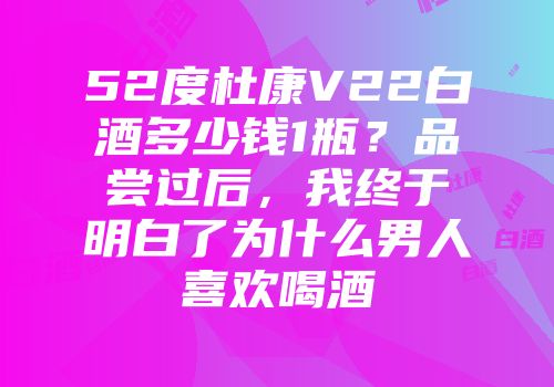 52度杜康V22白酒多少钱1瓶？品尝过后，我终于明白了为什么男人喜欢喝酒