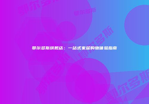 鄂尔多斯旗舰店：一站式家居购物体验指南