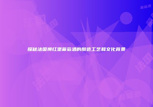 探秘法国狮红堡葡萄酒的酿造工艺和文化背景