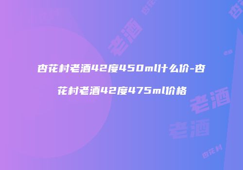 杏花村老酒42度450ml什么价-杏花村老酒42度475ml价格