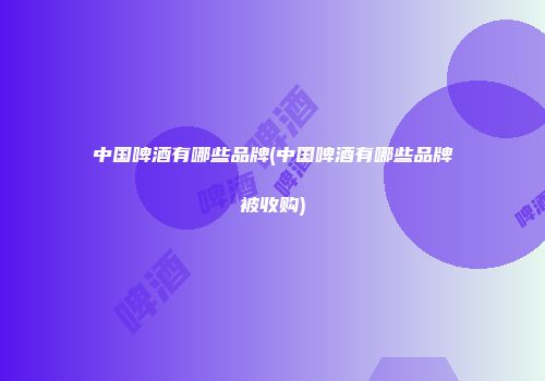 中国啤酒有哪些品牌(中国啤酒有哪些品牌被收购)