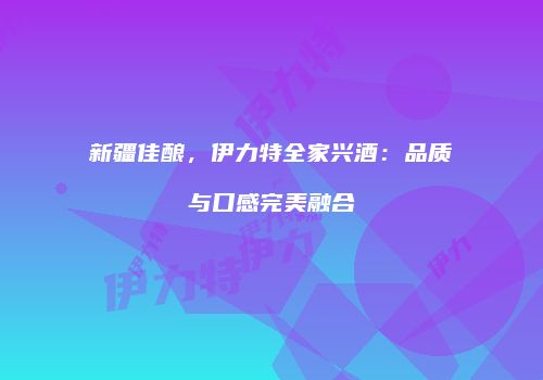 新疆佳酿，伊力特全家兴酒：品质与口感完美融合