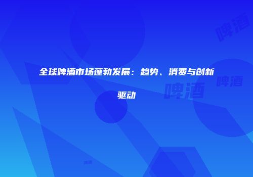 全球啤酒市场蓬勃发展：趋势、消费与创新驱动