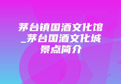 茅台镇国酒文化馆_茅台国酒文化城景点简介