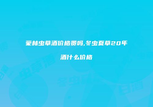 蒙林虫草酒价格贵吗,冬虫夏草20年酒什么价格