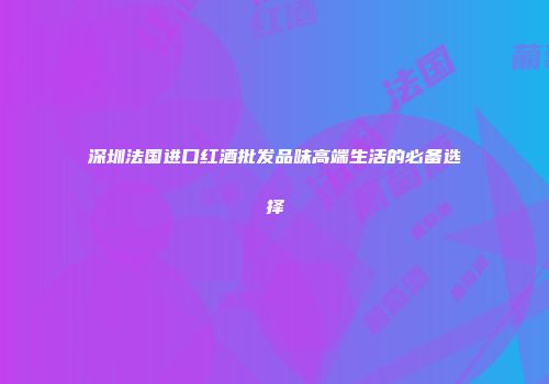 深圳法国进口红酒批发品味高端生活的必备选择