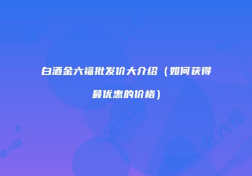 白酒金六福批发价大介绍（如何获得最优惠的价格）