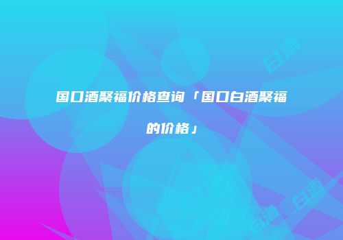 国口酒聚福价格查询「国口白酒聚福的价格」