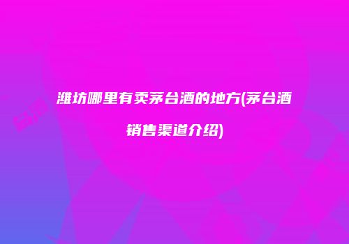 潍坊哪里有卖茅台酒的地方(茅台酒销售渠道介绍)