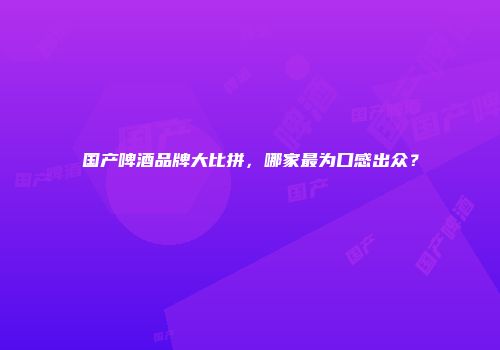 国产啤酒品牌大比拼，哪家最为口感出众？