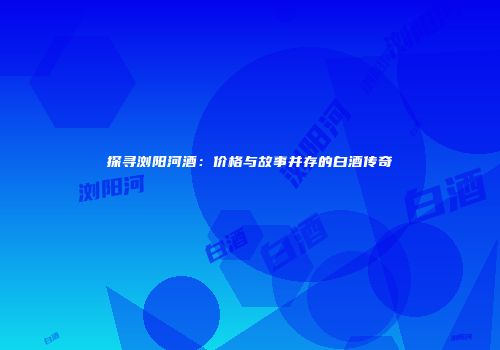 探寻浏阳河酒：价格与故事并存的白酒传奇