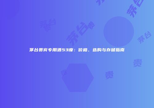 茅台贵宾专用酒53度：价格、选购与存储指南