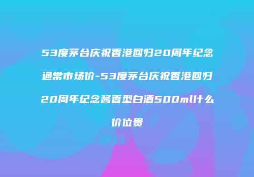 53度茅台庆祝香港回归20周年纪念通常市场价-53度茅台庆祝香港回归20周年纪念酱香型白酒500ml什么价位贵