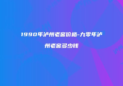 1990年泸州老窖价格-九零年泸州老窖多少钱
