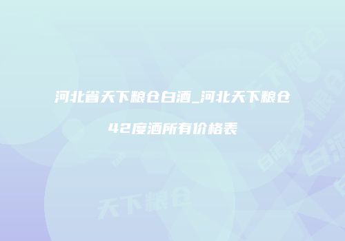 河北省天下粮仓白酒_河北天下粮仓42度酒所有价格表