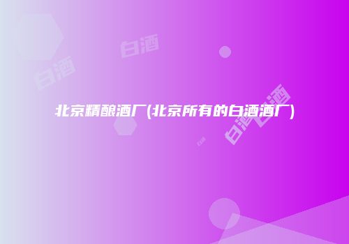 北京精酿酒厂(北京所有的白酒酒厂)